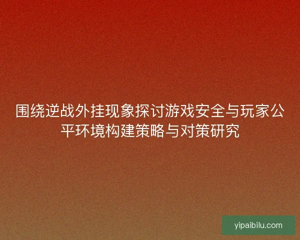 围绕逆战外挂现象探讨游戏安全与玩家公平环境构建策略与对策研究