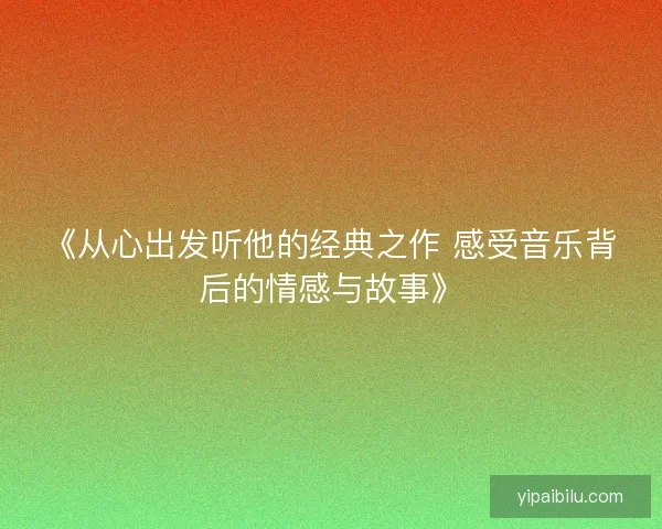 《从心出发听他的经典之作 感受音乐背后的情感与故事》