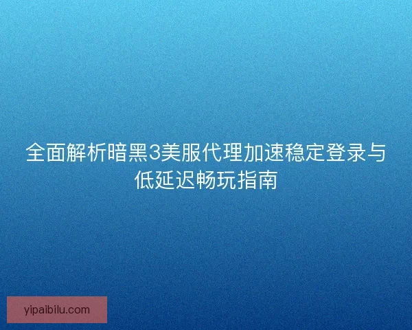 全面解析暗黑3美服代理加速稳定登录与低延迟畅玩指南