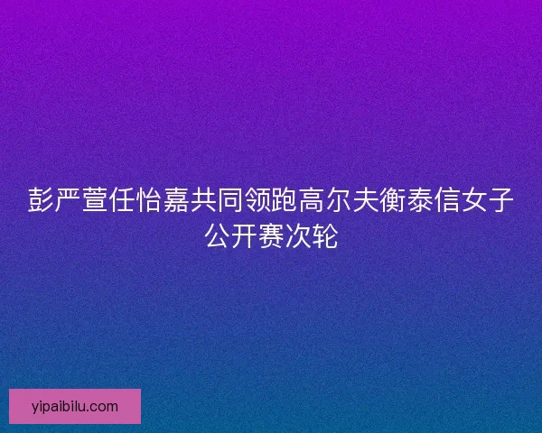 彭严萱任怡嘉共同领跑高尔夫衡泰信女子公开赛次轮