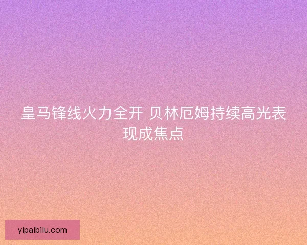 皇马锋线火力全开 贝林厄姆持续高光表现成焦点